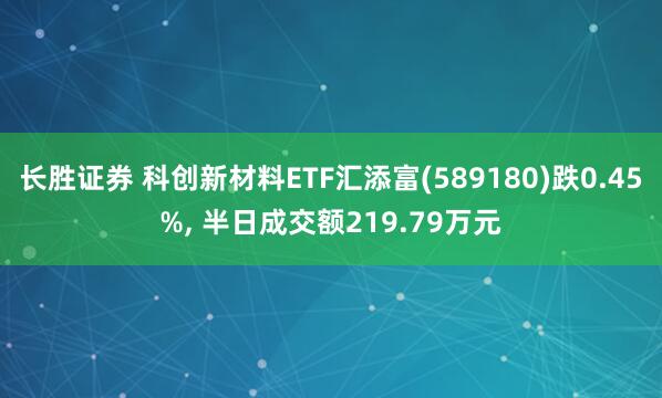 长胜证券 科创新材料ETF汇添富(589180)跌0.45%, 半日成交额219.79万元
