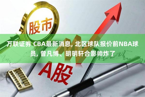 万联证券 CBA最新消息, 北区球队报价前NBA球员, 曾凡博、胡明轩合影帅炸了