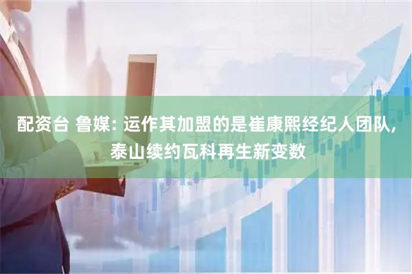配资台 鲁媒: 运作其加盟的是崔康熙经纪人团队, 泰山续约瓦科再生新变数