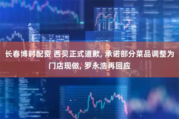 长春博时配资 西贝正式道歉, 承诺部分菜品调整为门店现做, 罗永浩再回应