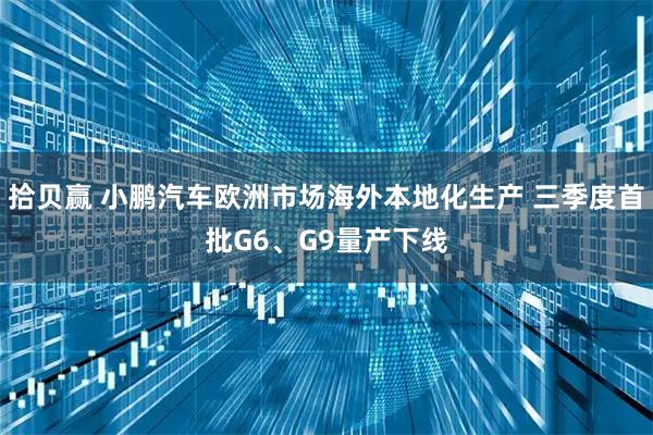 拾贝赢 小鹏汽车欧洲市场海外本地化生产 三季度首批G6、G9量产下线