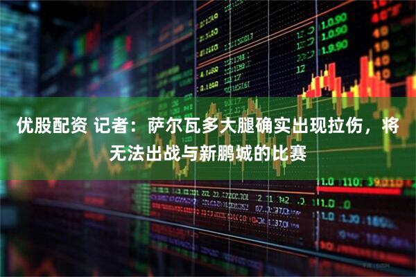 优股配资 记者：萨尔瓦多大腿确实出现拉伤，将无法出战与新鹏城的比赛