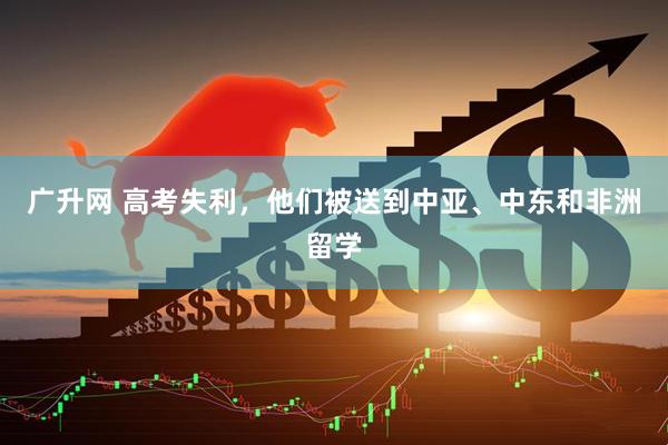 广升网 高考失利，他们被送到中亚、中东和非洲留学