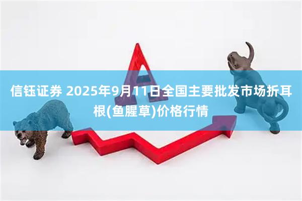 信钰证券 2025年9月11日全国主要批发市场折耳根(鱼腥草)价格行情