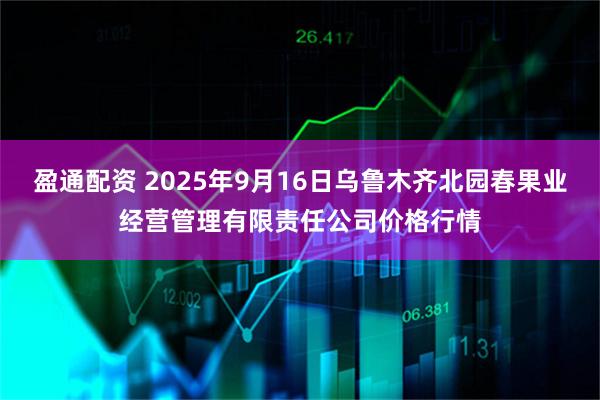 盈通配资 2025年9月16日乌鲁木齐北园春果业经营管理有限责任公司价格行情