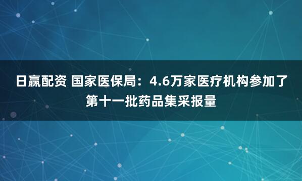 日赢配资 国家医保局：4.6万家医疗机构参加了第十一批药品集采报量