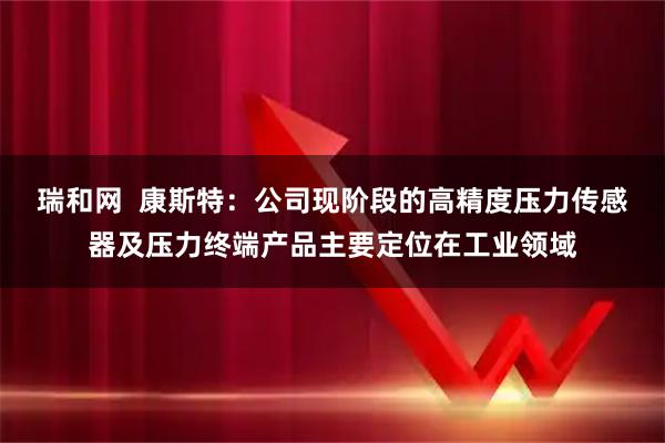 瑞和网  康斯特：公司现阶段的高精度压力传感器及压力终端产品主要定位在工业领域
