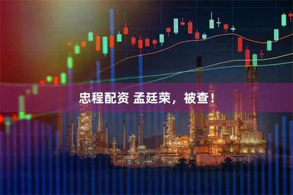 忠程配资 孟廷荣，被查！