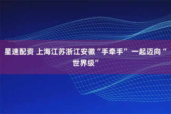 星速配资 上海江苏浙江安徽“手牵手” 一起迈向“世界级”