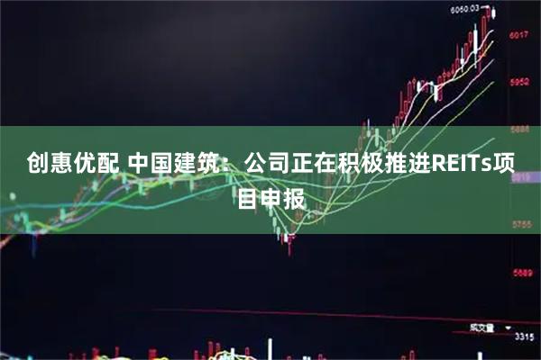 创惠优配 中国建筑：公司正在积极推进REITs项目申报