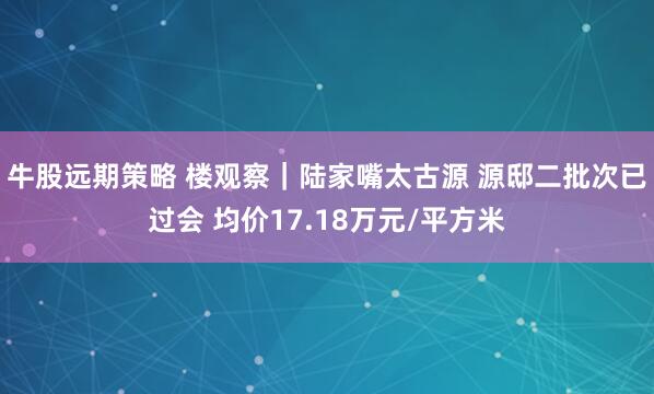 牛股远期策略 楼观察｜陆家嘴太古源 源邸二批次已过会 均价17.18万元/平方米