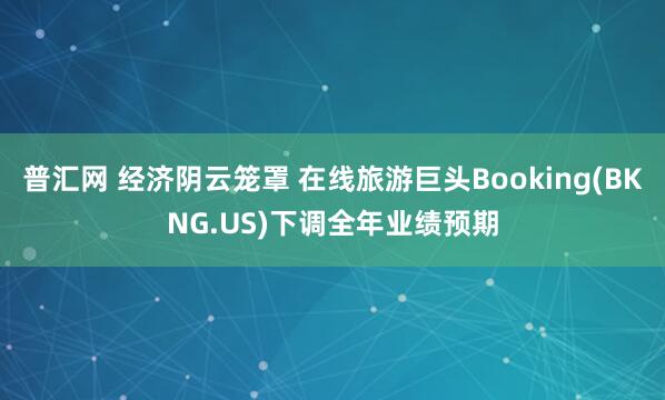 普汇网 经济阴云笼罩 在线旅游巨头Booking(BKNG.US)下调全年业绩预期