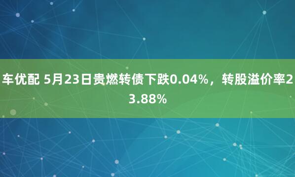 车优配 5月23日贵燃转债下跌0.04%，转股溢价率23.88%