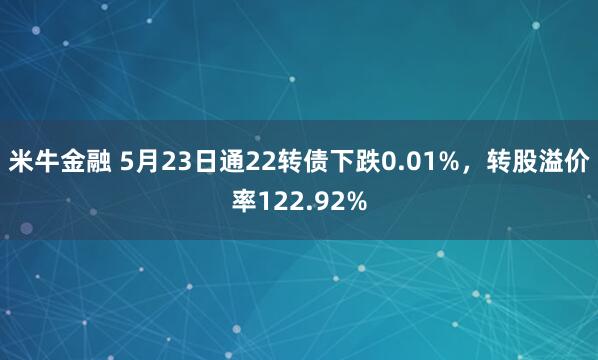 米牛金融 5月23日通22转债下跌0.01%，转股溢价率122.92%
