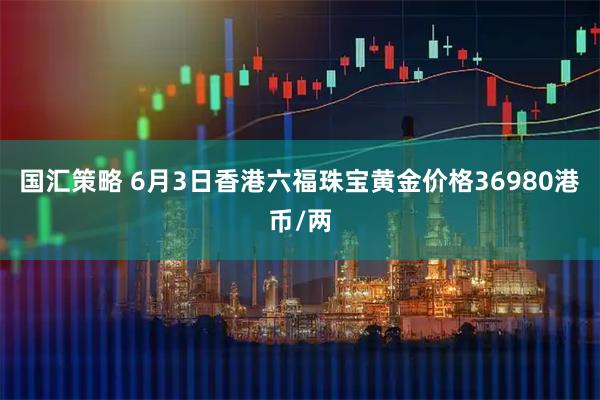 国汇策略 6月3日香港六福珠宝黄金价格36980港币/两