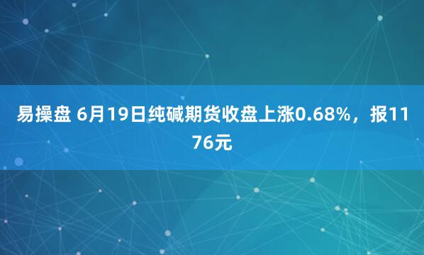 易操盘 6月19日纯碱期货收盘上涨0.68%，报1176元