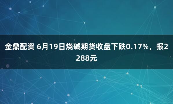 金鼎配资 6月19日烧碱期货收盘下跌0.17%，报2288元