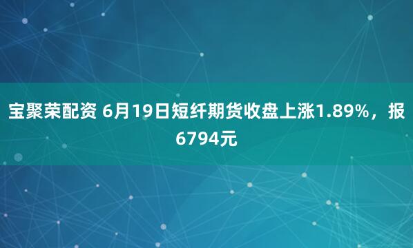 宝聚荣配资 6月19日短纤期货收盘上涨1.89%，报6794元