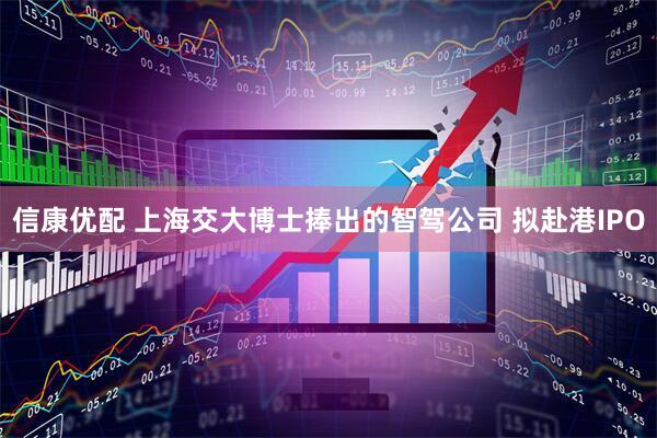 信康优配 上海交大博士捧出的智驾公司 拟赴港IPO