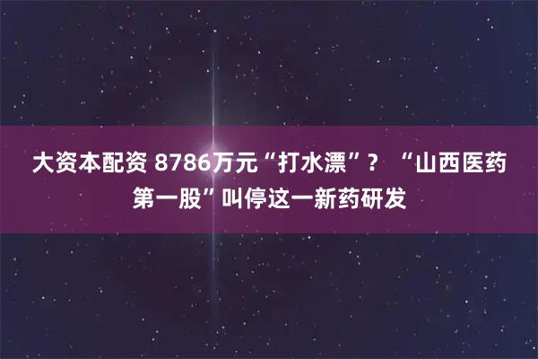大资本配资 8786万元“打水漂”？ “山西医药第一股”叫停这一新药研发