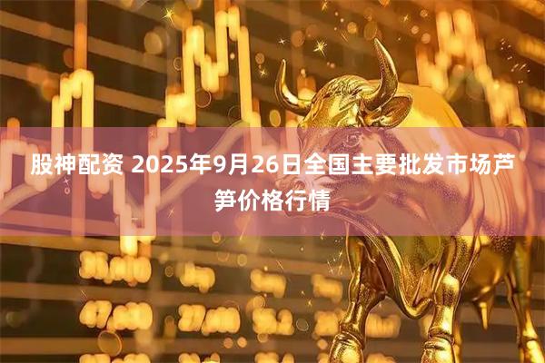 股神配资 2025年9月26日全国主要批发市场芦笋价格行情