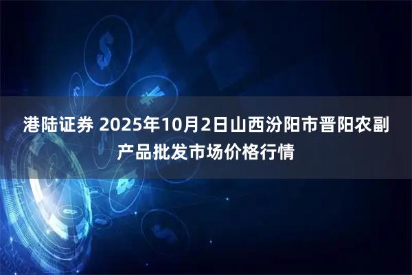 港陆证券 2025年10月2日山西汾阳市晋阳农副产品批发市场价格行情