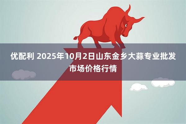 优配利 2025年10月2日山东金乡大蒜专业批发市场价格行情