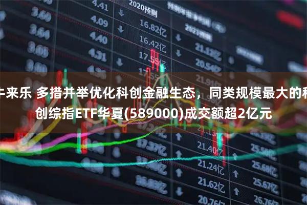 牛来乐 多措并举优化科创金融生态，同类规模最大的科创综指ETF华夏(589000)成交额超2亿元