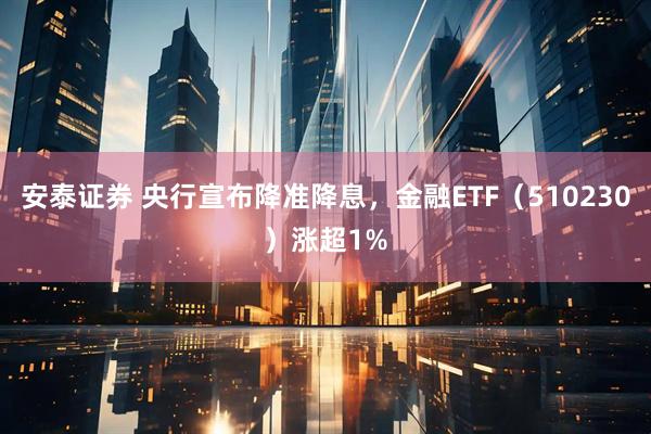 安泰证券 央行宣布降准降息，金融ETF（510230）涨超1%