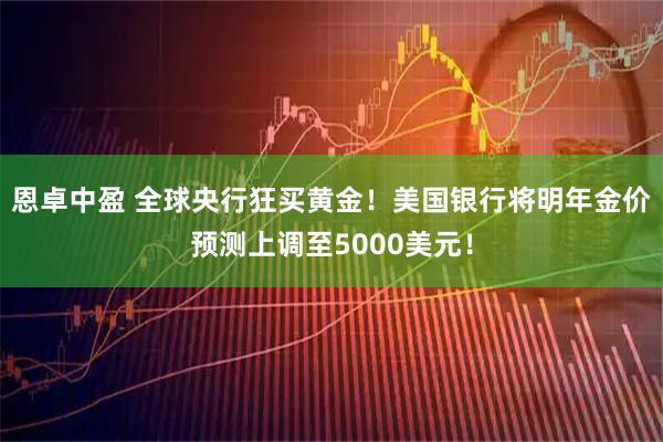 恩卓中盈 全球央行狂买黄金！美国银行将明年金价预测上调至5000美元！