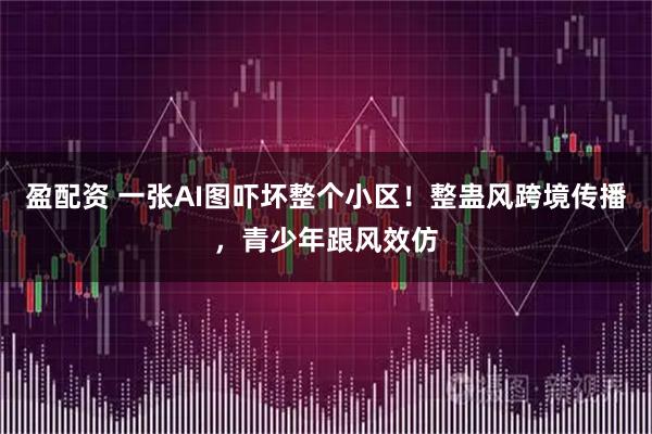 盈配资 一张AI图吓坏整个小区！整蛊风跨境传播，青少年跟风效仿