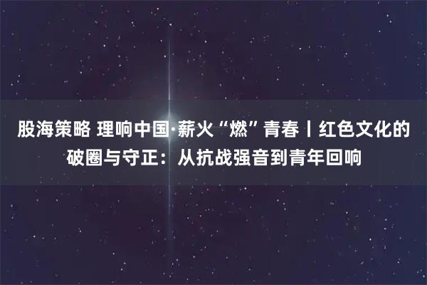 股海策略 理响中国·薪火“燃”青春丨红色文化的破圈与守正：从抗战强音到青年回响
