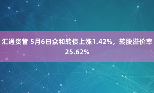 汇通资管 5月6日众和转债上涨1.42%，转股溢价率25.62%