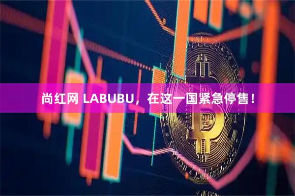 尚红网 LABUBU，在这一国紧急停售！