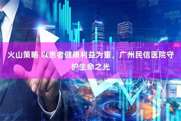 火山策略 以患者健康利益为重，广州民信医院守护生命之光
