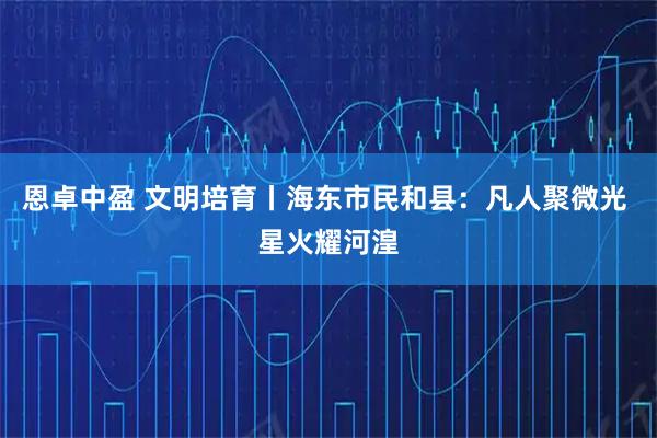 恩卓中盈 文明培育丨海东市民和县：凡人聚微光 星火耀河湟