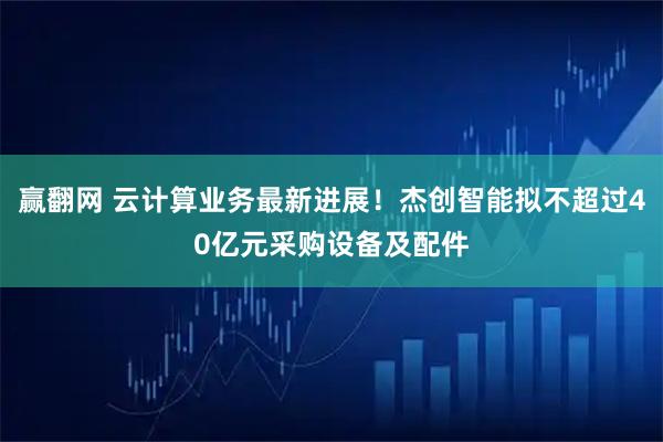 赢翻网 云计算业务最新进展！杰创智能拟不超过40亿元采购设备及配件