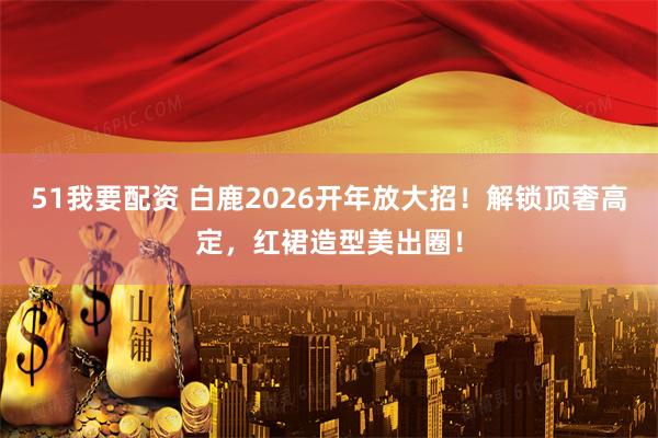 51我要配资 白鹿2026开年放大招！解锁顶奢高定，红裙造型美出圈！