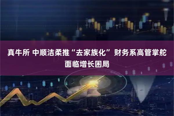 真牛所 中顺洁柔推“去家族化” 财务系高管掌舵面临增长困局