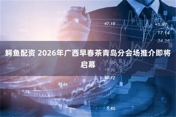 鳄鱼配资 2026年广西早春茶青岛分会场推介即将启幕