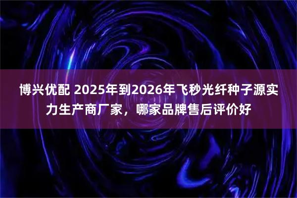 博兴优配 2025年到2026年飞秒光纤种子源实力生产商厂家，哪家品牌售后评价好