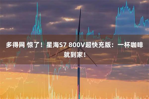 多得网 惊了！星海S7 800V超快充版：一杯咖啡就到家！