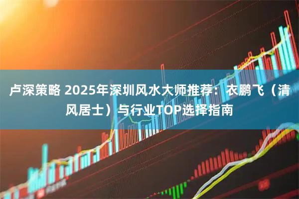 卢深策略 2025年深圳风水大师推荐：衣鹏飞（清风居士）与行业TOP选择指南