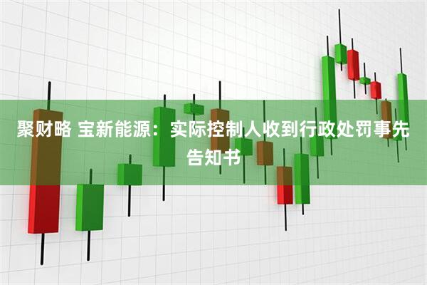聚财略 宝新能源：实际控制人收到行政处罚事先告知书