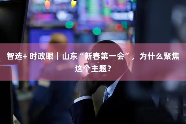 智选+ 时政眼｜山东“新春第一会”，为什么聚焦这个主题？