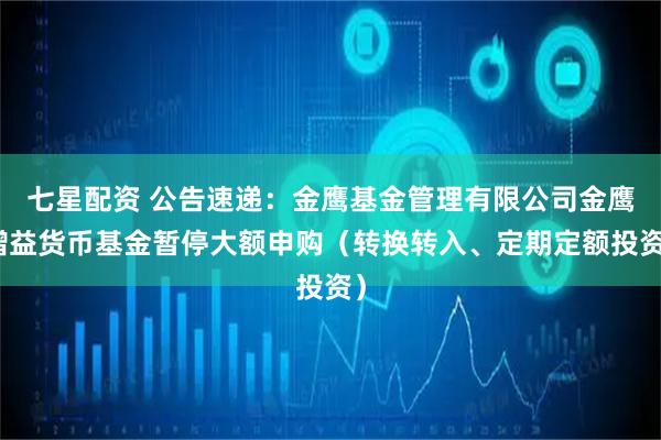 七星配资 公告速递：金鹰基金管理有限公司金鹰增益货币基金暂停大额申购（转换转入、定期定额投资）