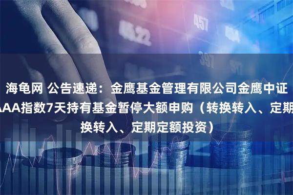 海龟网 公告速递：金鹰基金管理有限公司金鹰中证同业存单AAA指数7天持有基金暂停大额申购（转换转入、定期定额投资）