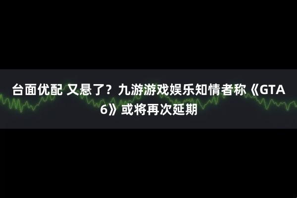 台面优配 又悬了？九游游戏娱乐知情者称《GTA6》或将再次延期