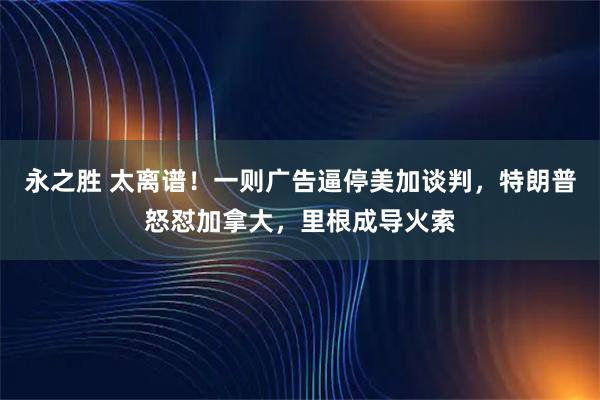 永之胜 太离谱！一则广告逼停美加谈判，特朗普怒怼加拿大，里根成导火索