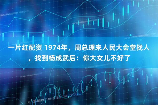 一片红配资 1974年，周总理来人民大会堂找人，找到杨成武后：你大女儿不好了